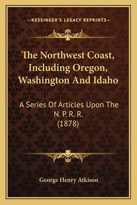 The Northwest Coast, Including Oregon, Washington And Idaho: A Series Of Articles Upon The N. P. R. R. (1878) by Atkison, George Henry