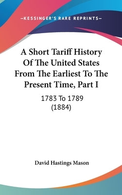 A Short Tariff History Of The United States From The Earliest To The Present Time, Part I: 1783 To 1789 (1884) by Mason, David Hastings