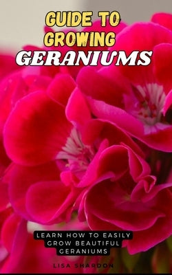 Guide to Growing Geraniums: Learn how to easily grow beautiful Geraniums by Shardon, Lisa