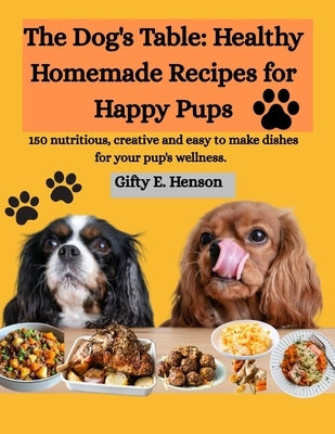 The Dog's Table: Healthy Homemade Recipes for Happy Pups: 150 nutritious, creative and easy to make dishes for your pup's wellness. by Henson, Gifty E.