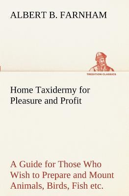 Home Taxidermy for Pleasure and Profit A Guide for Those Who Wish to Prepare and Mount Animals, Birds, Fish, Reptiles, etc., for Home, Den, or Office by Farnham, Albert B.