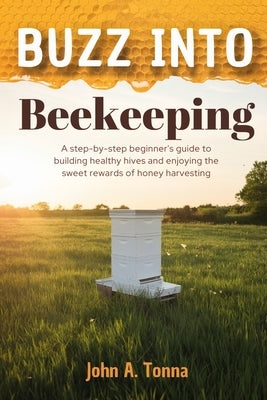 Buzz Into Beekeeping: A Step-By-Step Beginner's Guide to Building Healthy Hives and Enjoying the Sweet Rewards of Honey Harvesting by Tonna, John A.