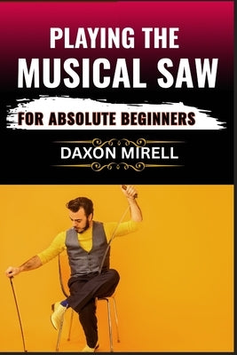 Playing the Musical Saw for Absolute Beginners: A Step-by-Step Guide to Learning the Singing Saw with No Prior Experience Needed by Mirell, Daxon