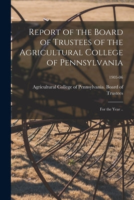 Report of the Board of Trustees of the Agricultural College of Pennsylvania: for the Year ..; 1905-06 by Agricultural College of Pennsylvania