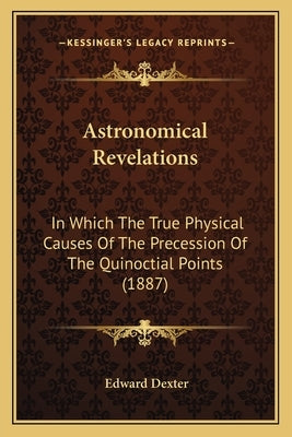Astronomical Revelations: In Which The True Physical Causes Of The Precession Of The Quinoctial Points (1887) by Dexter, Edward