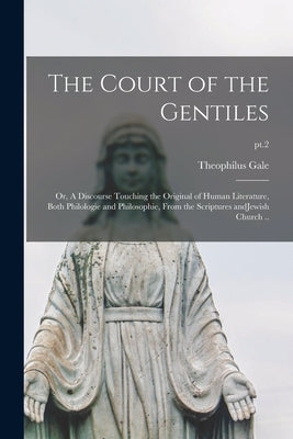 The Court of the Gentiles: or, A Discourse Touching the Original of Human Literature, Both Philologie and Philosophie, From the Scriptures AndJew by Gale, Theophilus 1628-1678