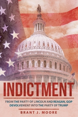 Indictment: From the Party of Lincoln and Reagan, Gop Devolvement into the Party of Trump by Moore, Brant J.