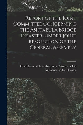 Report of the Joint Committee Concerning the Ashtabula Bridge Disaster, Under Joint Resolution of the General Assembly by Ohio General Assembly Joint Committee
