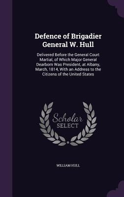Defence of Brigadier General W. Hull: Delivered Before the General Court Martial, of Which Major General Dearborn Was President, at Albany, March, 181 by Hull, William