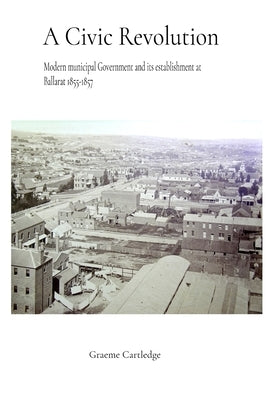 A Civic Revolution: Modern Municipal Government & its Establishment at Ballarat 1855-1857 by Cartledge, Graeme Stephen