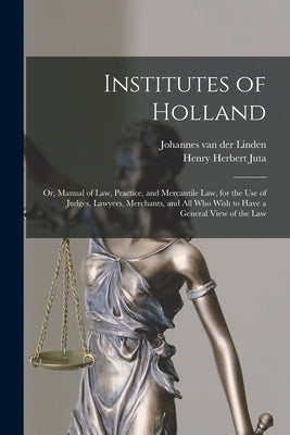 Institutes of Holland; or, Manual of law, Practice, and Mercantile law, for the use of Judges, Lawyers, Merchants, and all who Wish to Have a General by Linden, Johannes Van Der