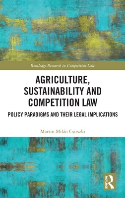 Agriculture, Sustainability and Competition Law: Policy Paradigms and Their Legal Implications by Csirszki, Martin Mil?n