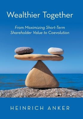 Wealthier Together: From Maximizing Short-Term Shareholder Value to Coevolution by Anker, Heinrich