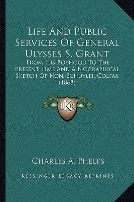 Life and Public Services of General Ulysses S. Grant: From His Boyhood to the Present Time and a Biographical Sketch of Hon. Schuyler Colfax (1868) by Phelps, Charles A.