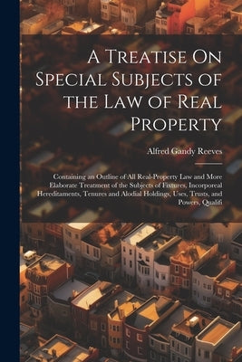 A Treatise On Special Subjects of the Law of Real Property: Containing an Outline of All Real-Property Law and More Elaborate Treatment of the Subject by Reeves, Alfred Gandy