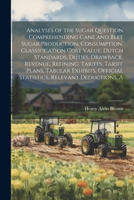 A Analyses of the Sugar Question Comprehending Cane and Beet Sugar Production, Consumption, Classification Cost Value, Dutch Standards, Duties, Drawba by Brown, Henry Alvin