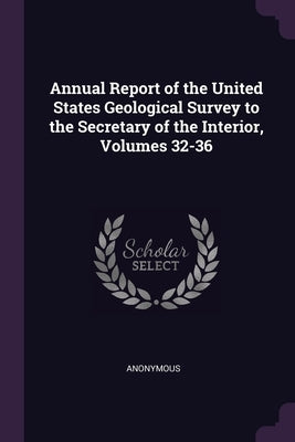 Annual Report of the United States Geological Survey to the Secretary of the Interior, Volumes 32-36 by Anonymous