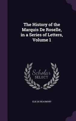 The History of the Marquis De Roselle, in a Series of Letters, Volume 1 by De Beaumont, Elie