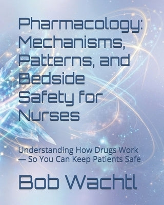 Pharmacology: Mechanisms, Patterns, and Bedside Safety for Nurses: Understanding How Drugs Work - So You Can Keep Patients Safe by Wachtl, Bob