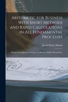 Arithmetic for Business With Short Methods and Rapid Calculations in All Fundamental Processes: Designed for Business Colleges, Academies, Public Scho by Minick, Jacob Henry
