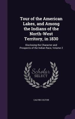 Tour of the American Lakes, and Among the Indians of the North-West Territory, in 1830: Disclosing the Character and Prospects of the Indian Race, Vol by Colton, Calvin