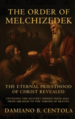 The Order Of Melchizedek: The Eternal Priesthood Of Christ Revealed: Unveiling The Mystery Hidden From Ages - From Abraham To The Throne Of Heaven by Centola, Damiano B.
