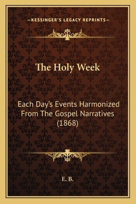 The Holy Week: Each Day's Events Harmonized From The Gospel Narratives (1868) by E. B.