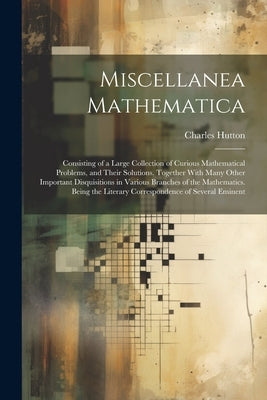 Miscellanea Mathematica: Consisting of a Large Collection of Curious Mathematical Problems, and Their Solutions. Together With Many Other Impor by Hutton, Charles