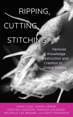 Ripping, Cutting, Stitching: Feminist Knowledge Destruction and Creation in Global Politics by Choi, Shine