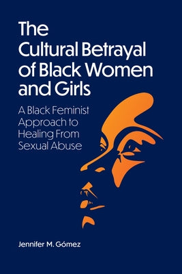 The Cultural Betrayal of Black Women and Girls: A Black Feminist Approach to Healing from Sexual Abuse by Gómez, Jennifer M.