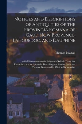 Notices and Descriptions of Antiquities of the Provincia Romana of Gaul, Now Provence, Languedoc, and Dauphine; With Dissertations on the Subjects of by Pownall, Thomas 1722-1805 Cn