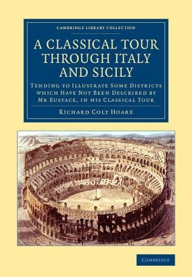 A Classical Tour Through Italy and Sicily: Tending to Illustrate Some Districts Which Have Not Been Described by MR Eustace, in His Classical Tour by Hoare, Richard Colt