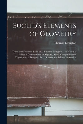 Euclid's Elements of Geometry: Translated From the Latin of ... Thomas Elrington ... to Which Is Added a Compendium of Algebra, Also a Compendium of by Elrington, Thomas