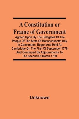 A Constitution Or Frame Of Government: Agreed Upon By The Delegates Of The People Of The State Of Massachusetts Bay In Convention, Begun And Held At C by Unknown