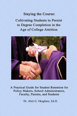 Staying the Course: Cultivating Students to Persist to Degree Completion in the Age of College Attrition: A Practical Guide for Student Re by Okagbare Ed D., Abel G.