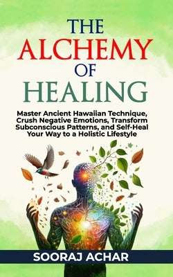 The Alchemy of Healing: Master Ancient Hawaiian Technique, Crush Negative Emotions, Transform Subconscious Patterns, and Self-Heal Your Way to by Achar, Sooraj