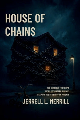 House of Chains: The Shocking True Story of Thirteen Siblings Held Captive by Their Own Parents by L. Merrill, Jerrell