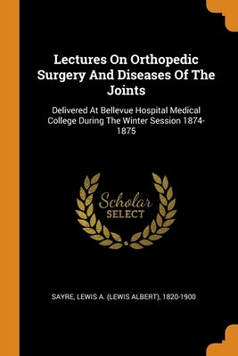 Lectures On Orthopedic Surgery And Diseases Of The Joints: Delivered At Bellevue Hospital Medical College During The Winter Session 1874-1875 by Sayre, Lewis a. (Lewis Albert) 1820-190