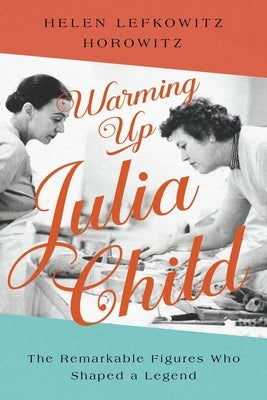 Warming Up Julia Child: The Remarkable Figures Who Shaped a Legend by Horowitz, Helen Lefkowitz