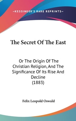 The Secret Of The East: Or The Origin Of The Christian Religion, And The Significance Of Its Rise And Decline (1883) by Oswald, Felix Leopold