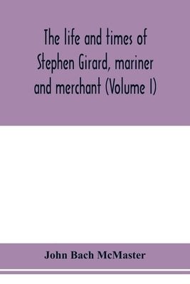 The life and times of Stephen Girard, mariner and merchant (Volume I) by Bach McMaster, John