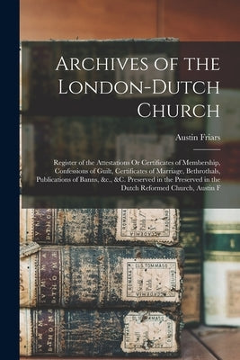 Archives of the London-Dutch Church: Register of the Attestations Or Certificates of Membership, Confessions of Guilt, Certificates of Marriage, Bethr by Friars, Austin