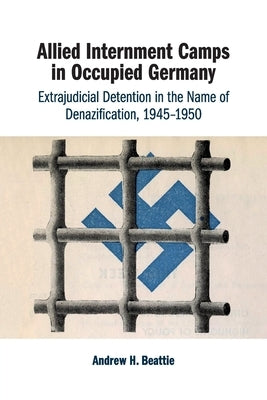 Allied Internment Camps in Occupied Germany: Extrajudicial Detention in the Name of Denazification, 1945-1950 by Beattie, Andrew H.