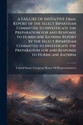 A FAILURE OF INITIATIVE Final Report of the Select Bipartisan Committee to Investigate the Preparation for and Response to Hurricane Katrina Report by by United States Congress House of Repre