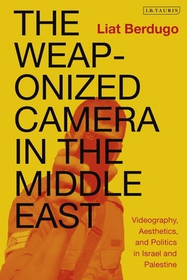The Weaponized Camera in the Middle East: Videography, Aesthetics, and Politics in Israel and Palestine by Berdugo, Liat
