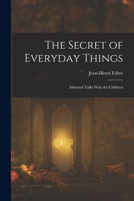 The Secret of Everyday Things: Informal Talks With the Children by Fabre, Jean-Henri