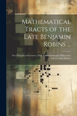 Mathematical Tracts of the Late Benjamin Robins ...: New Principles of Gunnery, With Several Subsequent Discourses On the Same Subject by Anonymous