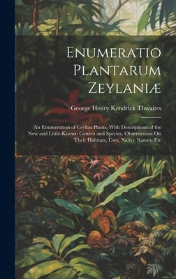 Enumeratio Plantarum Zeylaniæ: An Enumeration of Ceylon Plants, With Descriptions of the New and Little-Known Genera and Species, Observations On The by Thwaites, George Henry Kendrick