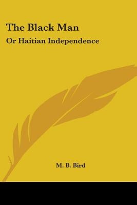 The Black Man: Or Haitian Independence: Deduced From Historical Notes And Dedicated To The Government And People Of Haiti (1869) by Bird, M. B.