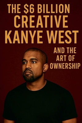 The $6 Billion Creative: Kanye West and The Art of Ownership by Rhames, Jordan